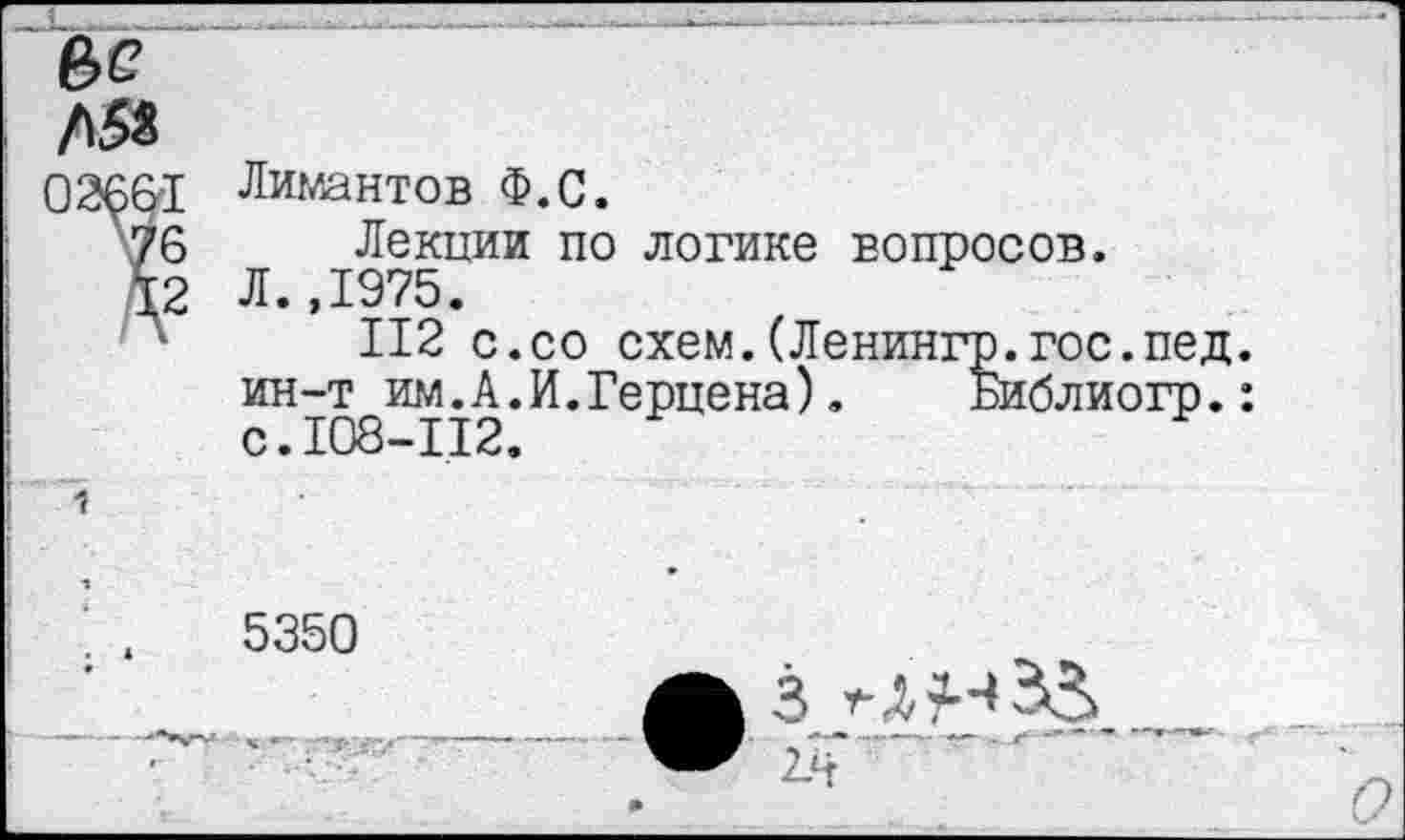 ﻿Л58
026&1
76
12
Лимантов Ф.С.
Лекции по логике вопросов. Л.,1975.
112 с.со схем.(Ленингр.гос ин-т им.А.И.Герцена). Библи с.108-112.
5350